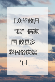 众望攸归“粽”情家国 攸县多彩民俗庆端午