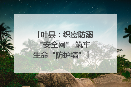 叶县：织密防溺“安全网” 筑牢生命“防护墙”