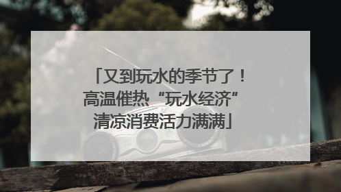 又到玩水的季节了！高温催热“玩水经济” 清凉消费活力满满