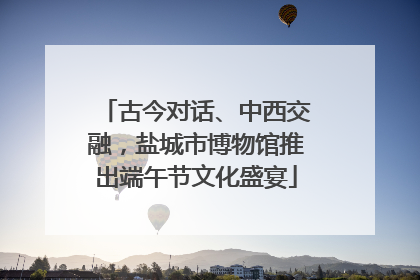 古今对话、中西交融，盐城市博物馆推出端午节文化盛宴