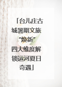 台儿庄古城暑期文旅“焕新” 四大维度解锁运河夏日奇遇