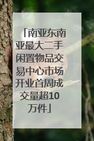 南亚东南亚最大二手闲置物品交易中心市场开业首周成交量超10万件