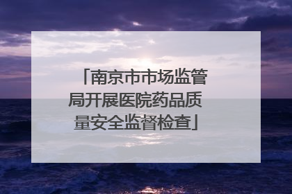 南京市市场监管局开展医院药品质量安全监督检查