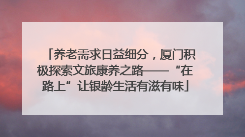 养老需求日益细分，厦门积极探索文旅康养之路——“在路上”让银龄生活有滋有味