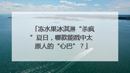 冻水果冰淇淋“杀疯”夏日，哪款能戳中太原人的“心巴”？