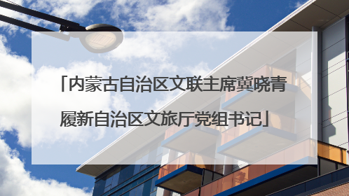 内蒙古自治区文联主席冀晓青履新自治区文旅厅党组书记