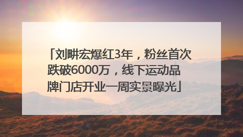 刘畊宏爆红3年，粉丝首次跌破6000万，线下运动品牌门店开业一周实景曝光