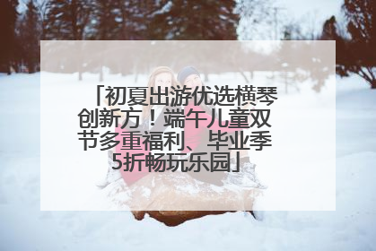 初夏出游优选横琴创新方！端午儿童双节多重福利、毕业季5折畅玩乐园