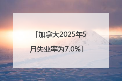 加拿大2025年5月失业率为7.0%