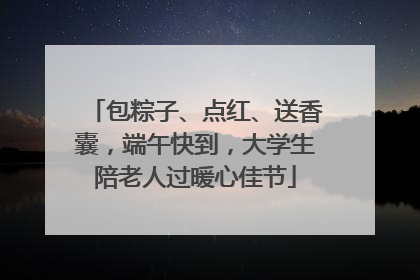 包粽子、点红、送香囊，端午快到，大学生陪老人过暖心佳节