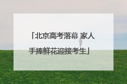 北京高考落幕 家人手捧鲜花迎接考生