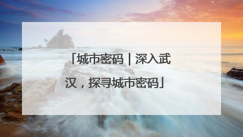 城市密码｜深入武汉，探寻城市密码