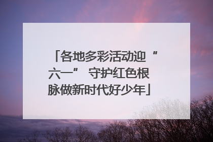 各地多彩活动迎“六一” 守护红色根脉做新时代好少年