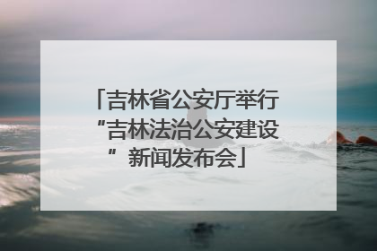 吉林省公安厅举行“吉林法治公安建设”新闻发布会