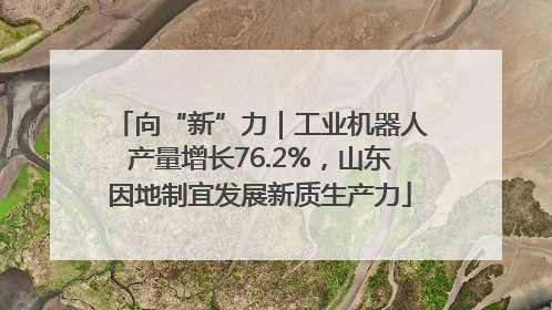 向“新”力｜工业机器人产量增长76.2%，山东因地制宜发展新质生产力