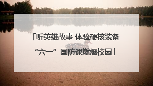 听英雄故事 体验硬核装备 “六一”国防课燃爆校园