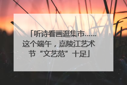 听诗看画逛集市……这个端午，嘉陵江艺术节“文艺范”十足