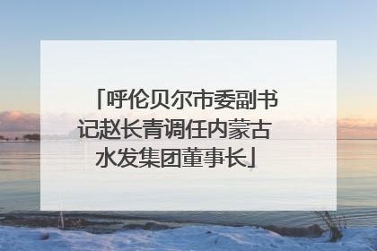 呼伦贝尔市委副书记赵长青调任内蒙古水发集团董事长