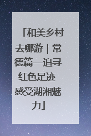 和美乡村去哪游｜常德篇—追寻红色足迹 感受湖湘魅力