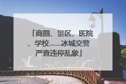 商圈、景区、医院、学校……冰城交警严查违停乱象