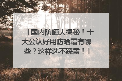 国内防晒大揭秘！十大公认好用防晒霜有哪些？这样选不踩雷！