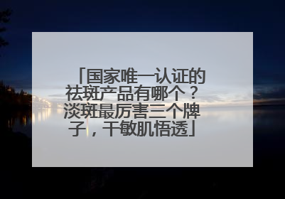 国家唯一认证的祛斑产品有哪个？淡斑最厉害三个牌子，干敏肌悟透