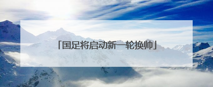 国足将启动新一轮换帅