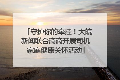 守护你的牵挂！大皖新闻联合滴滴开展司机家庭健康关怀活动