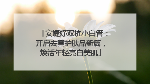 安婕妤双抗小白管：开启去黄护肤品新篇，焕活年轻亮白美肌
