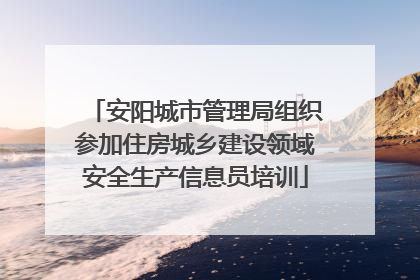 安阳城市管理局组织参加住房城乡建设领域安全生产信息员培训