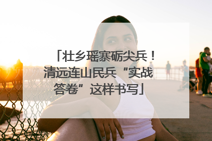 壮乡瑶寨砺尖兵！清远连山民兵“实战答卷”这样书写