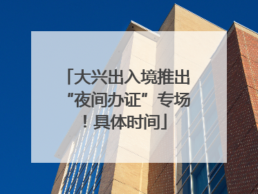 大兴出入境推出“夜间办证”专场！具体时间