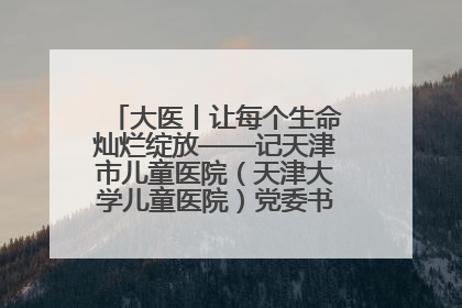 大医丨让每个生命灿烂绽放——记天津市儿童医院（天津大学儿童医院）党委书记、院长刘薇