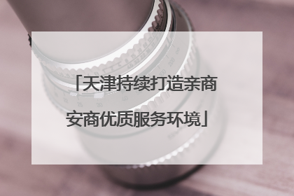天津持续打造亲商安商优质服务环境