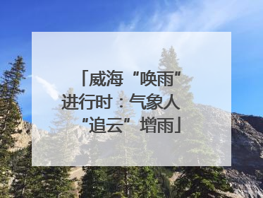 威海“唤雨”进行时：气象人“追云”增雨