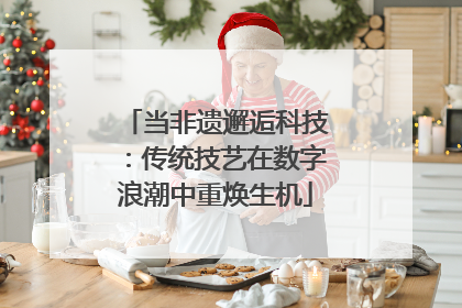 当非遗邂逅科技：传统技艺在数字浪潮中重焕生机