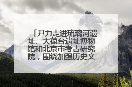 尹力走进琉璃河遗址、大葆台遗址博物馆和北京市考古研究院，围绕加强历史文化名城保护调研