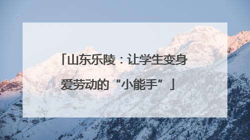 山东乐陵：让学生变身爱劳动的“小能手”