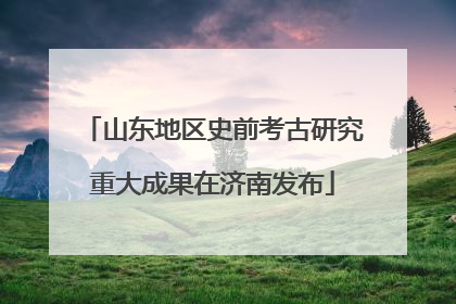山东地区史前考古研究重大成果在济南发布