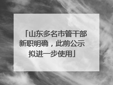 山东多名市管干部新职明确，此前公示拟进一步使用