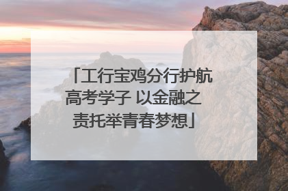 工行宝鸡分行护航高考学子 以金融之责托举青春梦想