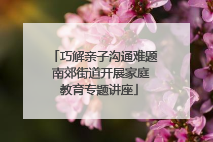 巧解亲子沟通难题 南郊街道开展家庭教育专题讲座