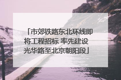 市郊铁路东北环线即将工程招标 率先建设光华路至北京朝阳段