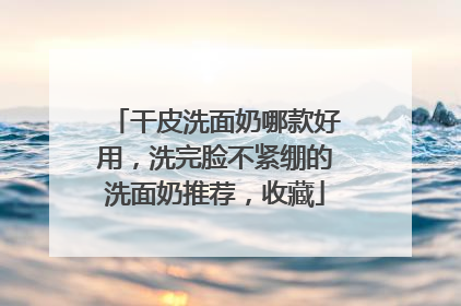 干皮洗面奶哪款好用，洗完脸不紧绷的洗面奶推荐，收藏
