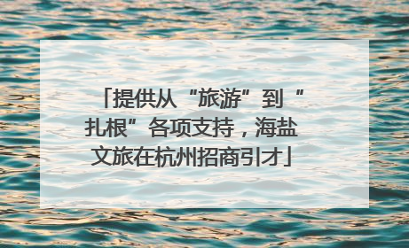 提供从“旅游”到“扎根”各项支持，海盐文旅在杭州招商引才
