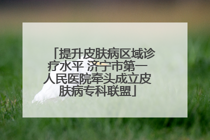 提升皮肤病区域诊疗水平 济宁市第一人民医院牵头成立皮肤病专科联盟