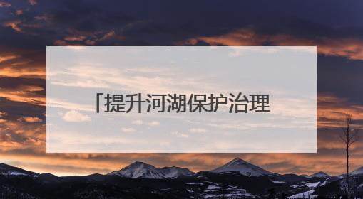 提升河湖保护治理效能 四川省人大常委会启动河湖长制条例执法检查