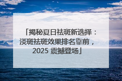 揭秘夏日祛斑新选择：淡斑祛斑效果排名靠前，2025 震撼登场