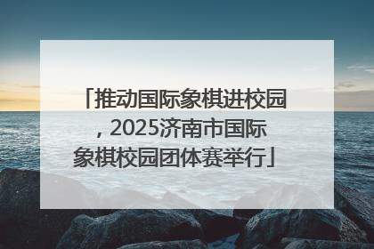 推动国际象棋进校园，2025济南市国际象棋校园团体赛举行