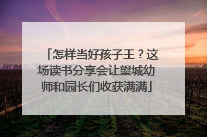 怎样当好孩子王？这场读书分享会让望城幼师和园长们收获满满